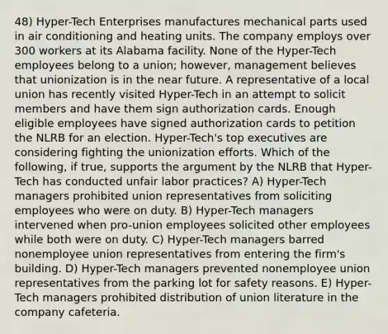 48) Hyper-Tech Enterprises manufactures mechanical parts used in air conditioning and heating units. The company employs over 300 workers at its Alabama facility. None of the Hyper-Tech employees belong to a union; however, management believes that unionization is in the near future. A representative of a local union has recently visited Hyper-Tech in an attempt to solicit members and have them sign authorization cards. Enough eligible employees have signed authorization cards to petition the NLRB for an election. Hyper-Tech's top executives are considering fighting the unionization efforts. Which of the following, if true, supports the argument by the NLRB that Hyper-Tech has conducted unfair labor practices? A) Hyper-Tech managers prohibited union representatives from soliciting employees who were on duty. B) Hyper-Tech managers intervened when pro-union employees solicited other employees while both were on duty. C) Hyper-Tech managers barred nonemployee union representatives from entering the firm's building. D) Hyper-Tech managers prevented nonemployee union representatives from the parking lot for safety reasons. E) Hyper-Tech managers prohibited distribution of union literature in the company cafeteria.