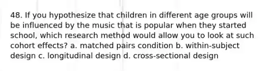 48. If you hypothesize that children in different age groups will be influenced by the music that is popular when they started school, which research method would allow you to look at such cohort effects? a. matched pairs condition b. within-subject design c. longitudinal design d. cross-sectional design