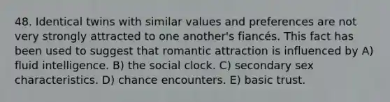 48. Identical twins with similar values and preferences are not very strongly attracted to one another's fiancés. This fact has been used to suggest that romantic attraction is influenced by A) fluid intelligence. B) the social clock. C) secondary sex characteristics. D) chance encounters. E) basic trust.