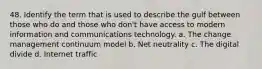 48. Identify the term that is used to describe the gulf between those who do and those who don't have access to modern information and communications technology. a. The change management continuum model b. Net neutrality c. The digital divide d. Internet traffic