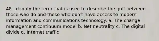 48. Identify the term that is used to describe the gulf between those who do and those who don't have access to modern information and communications technology. a. The change management continuum model b. Net neutrality c. The digital divide d. Internet traffic