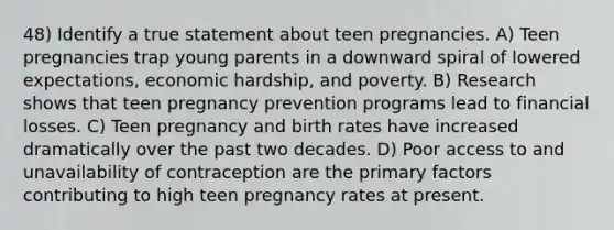 48) Identify a true statement about teen pregnancies. A) Teen pregnancies trap young parents in a downward spiral of lowered expectations, economic hardship, and poverty. B) Research shows that teen pregnancy prevention programs lead to financial losses. C) Teen pregnancy and birth rates have increased dramatically over the past two decades. D) Poor access to and unavailability of contraception are the primary factors contributing to high teen pregnancy rates at present.