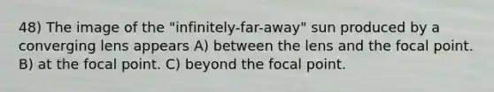 48) The image of the "infinitely-far-away" sun produced by a converging lens appears A) between the lens and the focal point. B) at the focal point. C) beyond the focal point.