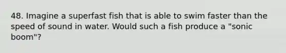 48. Imagine a superfast fish that is able to swim faster than the speed of sound in water. Would such a fish produce a "sonic boom"?