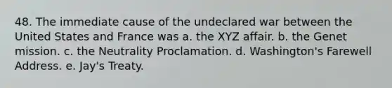 48. The immediate cause of the undeclared war between the United States and France was a. the XYZ affair. b. the Genet mission. c. the Neutrality Proclamation. d. Washington's Farewell Address. e. Jay's Treaty.