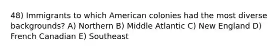 48) Immigrants to which American colonies had the most diverse backgrounds? A) Northern B) Middle Atlantic C) New England D) French Canadian E) Southeast