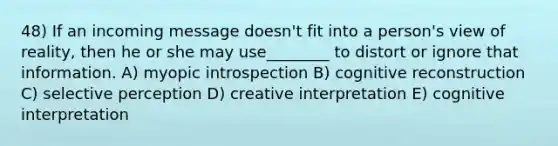 48) If an incoming message doesn't fit into a person's view of reality, then he or she may use________ to distort or ignore that information. A) myopic introspection B) cognitive reconstruction C) selective perception D) creative interpretation E) cognitive interpretation