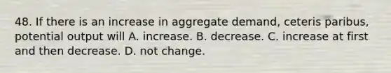 48. If there is an increase in aggregate demand, ceteris paribus, potential output will A. increase. B. decrease. C. increase at first and then decrease. D. not change.