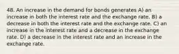 48. An increase in the demand for bonds generates A) an increase in both the interest rate and the exchange rate. B) a decrease in both the interest rate and the exchange rate. C) an increase in the interest rate and a decrease in the exchange rate. D) a decrease in the interest rate and an increase in the exchange rate.