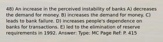 48) An increase in the perceived instability of banks A) decreases the demand for money. B) increases the demand for money. C) leads to bank failure. D) increases people's dependence on banks for transactions. E) led to the elimination of reserve requirements in 1992. Answer: Type: MC Page Ref: P. 415