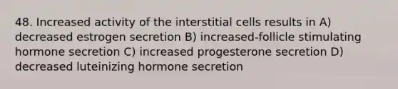 48. Increased activity of the interstitial cells results in A) decreased estrogen secretion B) increased-follicle stimulating hormone secretion C) increased progesterone secretion D) decreased luteinizing hormone secretion