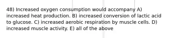 48) Increased oxygen consumption would accompany A) increased heat production. B) increased conversion of lactic acid to glucose. C) increased aerobic respiration by muscle cells. D) increased muscle activity. E) all of the above