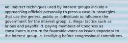 48. Indirect techniques used by interest groups include a. approaching officials personally to press a case. b. strategies that use the general public or individuals to influence the government for the interest group. c. illegal tactics such as bribes and payoffs. d. paying members of Congress as consultants in return for favorable votes on issues important to the interest group. e. testifying before congressional committees.