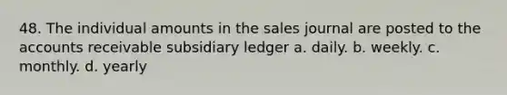 48. The individual amounts in the sales journal are posted to the accounts receivable subsidiary ledger a. daily. b. weekly. c. monthly. d. yearly