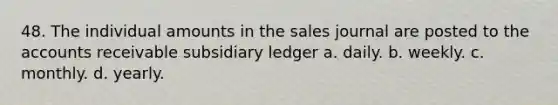 48. The individual amounts in the sales journal are posted to the accounts receivable subsidiary ledger a. daily. b. weekly. c. monthly. d. yearly.