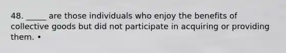 48. _____ are those individuals who enjoy the benefits of collective goods but did not participate in acquiring or providing them. •