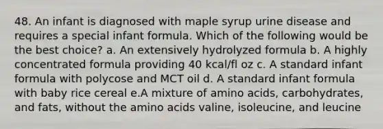 48. An infant is diagnosed with maple syrup urine disease and requires a special infant formula. Which of the following would be the best choice? a. An extensively hydrolyzed formula b. A highly concentrated formula providing 40 kcal/fl oz c. A standard infant formula with polycose and MCT oil d. A standard infant formula with baby rice cereal e.A mixture of amino acids, carbohydrates, and fats, without the amino acids valine, isoleucine, and leucine