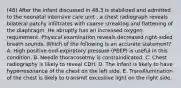 (48) After the infant discussed in 48.3 is stabilized and admitted to the neonatal intensive care unit , a chest radiograph reveals bilateral patchy infiltrates with coarse streaking and flattening of the diaphragm. He abruptly has an increased oxygen requirement. Physical examination reveals decreased right-sided breath sounds. Which of the following is an accurate statement? A. High positive end-expiratory pressure (PEEP) is useful in this condition. B. Needle thoracosotmy is contraindicated. C. Chest radiography is likely to reveal CDH. D. The infant is likely to have hyperresonance of the chest on the left side. E. Transillumination of the chest is likely to transmit excessive light on the right side.