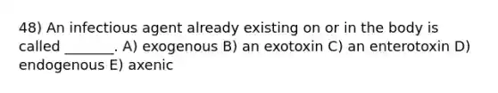 48) An infectious agent already existing on or in the body is called _______. A) exogenous B) an exotoxin C) an enterotoxin D) endogenous E) axenic