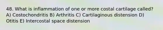 48. What is inflammation of one or more costal cartilage called? A) Costochondritis B) Arthritis C) Cartilaginous distension D) Otitis E) Intercostal space distension