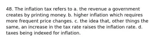 48. The inflation tax refers to a. the revenue a government creates by printing money. b. higher inflation which requires more frequent price changes. c. the idea that, other things the same, an increase in the tax rate raises the inflation rate. d. taxes being indexed for inflation.