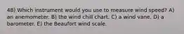 48) Which instrument would you use to measure wind speed? A) an anemometer. B) the wind chill chart. C) a wind vane. D) a barometer. E) the Beaufort wind scale.