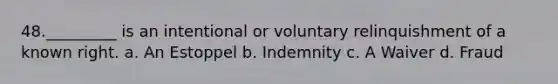 48._________ is an intentional or voluntary relinquishment of a known right. a. An Estoppel b. Indemnity c. A Waiver d. Fraud