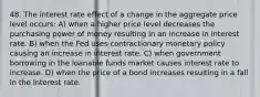 48. The interest rate effect of a change in the aggregate price level occurs: A) when a higher price level decreases the purchasing power of money resulting in an increase in interest rate. B) when the Fed uses contractionary monetary policy causing an increase in interest rate. C) when government borrowing in the loanable funds market causes interest rate to increase. D) when the price of a bond increases resulting in a fall in the interest rate.