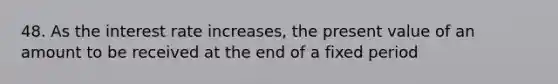 48. As the interest rate increases, the present value of an amount to be received at the end of a fixed period