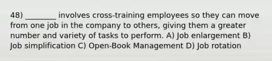 48) ________ involves cross-training employees so they can move from one job in the company to others, giving them a greater number and variety of tasks to perform. A) Job enlargement B) Job simplification C) Open-Book Management D) Job rotation