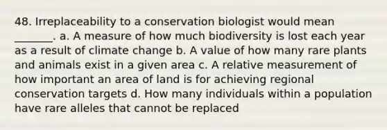 48. Irreplaceability to a conservation biologist would mean _______. a. A measure of how much biodiversity is lost each year as a result of climate change b. A value of how many rare plants and animals exist in a given area c. A relative measurement of how important an area of land is for achieving regional conservation targets d. How many individuals within a population have rare alleles that cannot be replaced