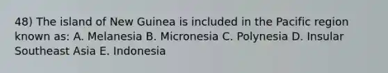 48) The island of New Guinea is included in the Pacific region known as: A. Melanesia B. Micronesia C. Polynesia D. Insular Southeast Asia E. Indonesia