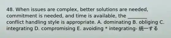 48. When issues are complex, better solutions are needed, commitment is needed, and time is available, the ________ conflict handling style is appropriate. A. dominating B. obliging C. integrating D. compromising E. avoiding * integrating- 統一する