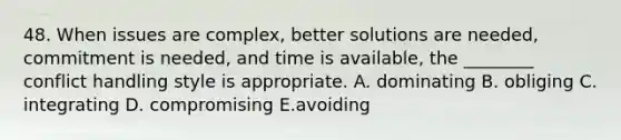 48. When issues are complex, better solutions are needed, commitment is needed, and time is available, the ________ conflict handling style is appropriate. A. dominating B. obliging C. integrating D. compromising E.avoiding