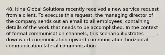 48. Itina Global Solutions recently received a new service request from a client. To execute this request, the managing director of the company sends out an email to all employees, containing details of the work that needs to be accomplished. In the context of formal communication channels, this scenario illustrates _____. downward communication upward communication horizontal communication lateral communication