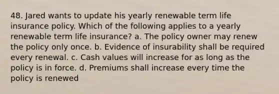 48. Jared wants to update his yearly renewable term life insurance policy. Which of the following applies to a yearly renewable term life insurance? a. The policy owner may renew the policy only once. b. Evidence of insurability shall be required every renewal. c. Cash values will increase for as long as the policy is in force. d. Premiums shall increase every time the policy is renewed