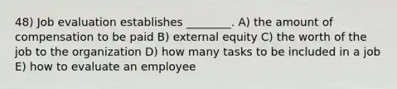 48) Job evaluation establishes ________. A) the amount of compensation to be paid B) external equity C) the worth of the job to the organization D) how many tasks to be included in a job E) how to evaluate an employee