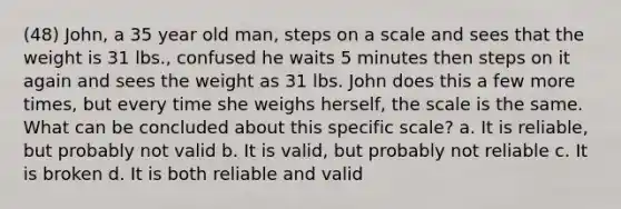 (48) John, a 35 year old man, steps on a scale and sees that the weight is 31 lbs., confused he waits 5 minutes then steps on it again and sees the weight as 31 lbs. John does this a few more times, but every time she weighs herself, the scale is the same. What can be concluded about this specific scale? a. It is reliable, but probably not valid b. It is valid, but probably not reliable c. It is broken d. It is both reliable and valid