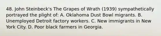 48. John Steinbeck's The Grapes of Wrath (1939) sympathetically portrayed the plight of: A. Oklahoma Dust Bowl migrants. B. Unemployed Detroit factory workers. C. New immigrants in New York City. D. Poor black farmers in Georgia.