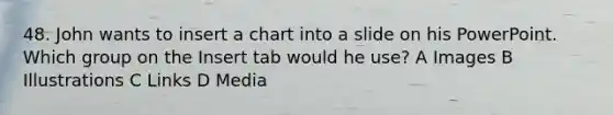 48. John wants to insert a chart into a slide on his PowerPoint. Which group on the Insert tab would he use? A Images B Illustrations C Links D Media