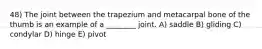 48) The joint between the trapezium and metacarpal bone of the thumb is an example of a ________ joint. A) saddle B) gliding C) condylar D) hinge E) pivot