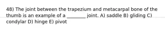 48) The joint between the trapezium and metacarpal bone of the thumb is an example of a ________ joint. A) saddle B) gliding C) condylar D) hinge E) pivot