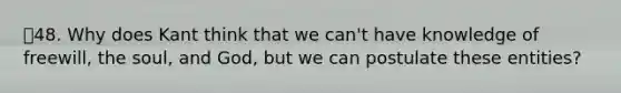48. Why does Kant think that we can't have knowledge of freewill, the soul, and God, but we can postulate these entities?