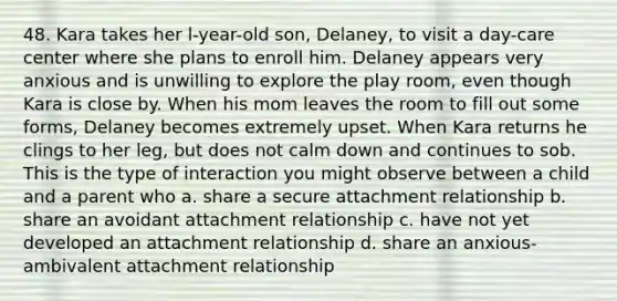 48. Kara takes her l-year-old son, Delaney, to visit a day-care center where she plans to enroll him. Delaney appears very anxious and is unwilling to explore the play room, even though Kara is close by. When his mom leaves the room to fill out some forms, Delaney becomes extremely upset. When Kara returns he clings to her leg, but does not calm down and continues to sob. This is the type of interaction you might observe between a child and a parent who a. share a secure attachment relationship b. share an avoidant attachment relationship c. have not yet developed an attachment relationship d. share an anxious-ambivalent attachment relationship