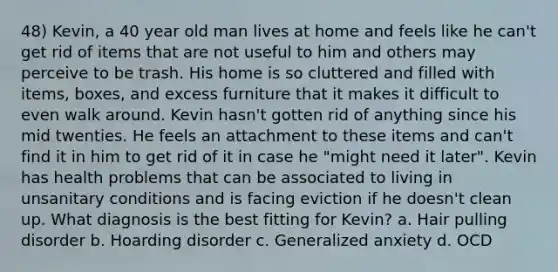 48) Kevin, a 40 year old man lives at home and feels like he can't get rid of items that are not useful to him and others may perceive to be trash. His home is so cluttered and filled with items, boxes, and excess furniture that it makes it difficult to even walk around. Kevin hasn't gotten rid of anything since his mid twenties. He feels an attachment to these items and can't find it in him to get rid of it in case he "might need it later". Kevin has health problems that can be associated to living in unsanitary conditions and is facing eviction if he doesn't clean up. What diagnosis is the best fitting for Kevin? a. Hair pulling disorder b. Hoarding disorder c. Generalized anxiety d. OCD