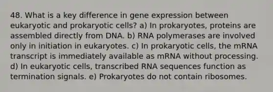 48. What is a key difference in gene expression between eukaryotic and prokaryotic cells? a) In prokaryotes, proteins are assembled directly from DNA. b) RNA polymerases are involved only in initiation in eukaryotes. c) In prokaryotic cells, the mRNA transcript is immediately available as mRNA without processing. d) In eukaryotic cells, transcribed RNA sequences function as termination signals. e) Prokaryotes do not contain ribosomes.