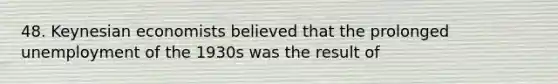 48. Keynesian economists believed that the prolonged unemployment of the 1930s was the result of