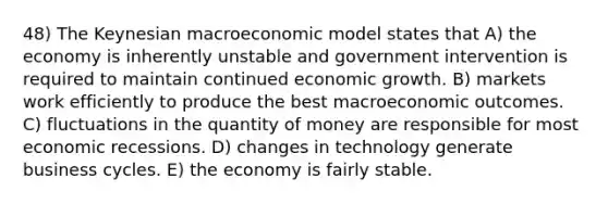 48) The Keynesian macroeconomic model states that A) the economy is inherently unstable and government intervention is required to maintain continued economic growth. B) markets work efficiently to produce the best macroeconomic outcomes. C) fluctuations in the quantity of money are responsible for most economic recessions. D) changes in technology generate business cycles. E) the economy is fairly stable.