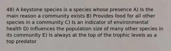 48) A keystone species is a species whose presence A) Is the main reason a community exists B) Provides food for all other species in a community C) Is an indicator of environmental health D) Influences the population size of many other species in its community E) Is always at the top of the trophic levels as a top predator