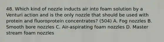 48. Which kind of nozzle inducts air into foam solution by a Venturi action and is the only nozzle that should be used with protein and fluoroprotein concentrates? (504) A. Fog nozzles B. Smooth bore nozzles C. Air-aspirating foam nozzles D. Master stream foam nozzles